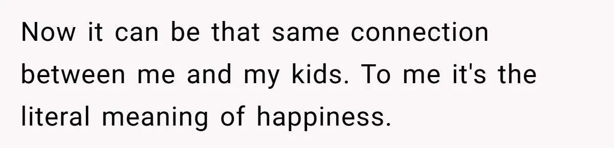 Now it can be that same connection between me and my kids. To me it's the literal meaning of happiness.
