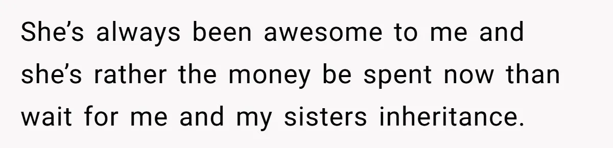 She’s always been awesome to me and she’s rather the money be spent now than wait for me and my sisters inheritance.
