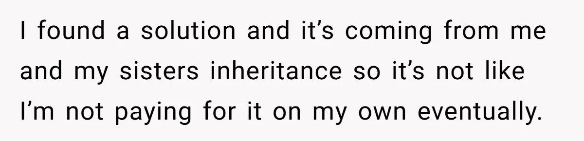 I found a solution and it’s coming from me and my sisters inheritance so it’s not like I’m not paying for it on my own eventually.