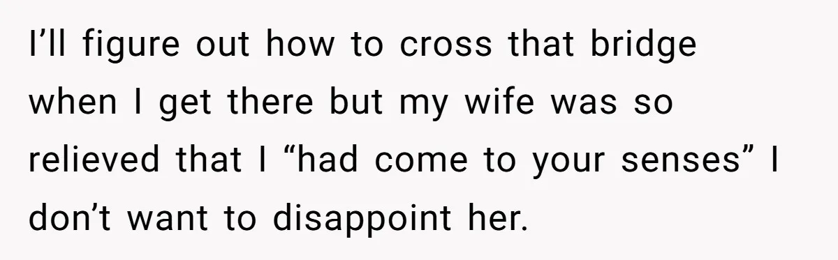 I’ll figure out how to cross that bridge when I get there but my wife was so relieved that I “had come to your senses” I don’t want to disappoint...