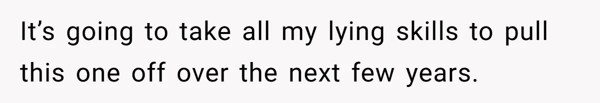 It’s going to take all my lying skills to pull this one off over the next few years.