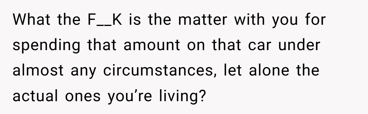 What the F__K is the matter with you for spending that amount on that car under almost any circumstances, let alone the actual ones you’re living?