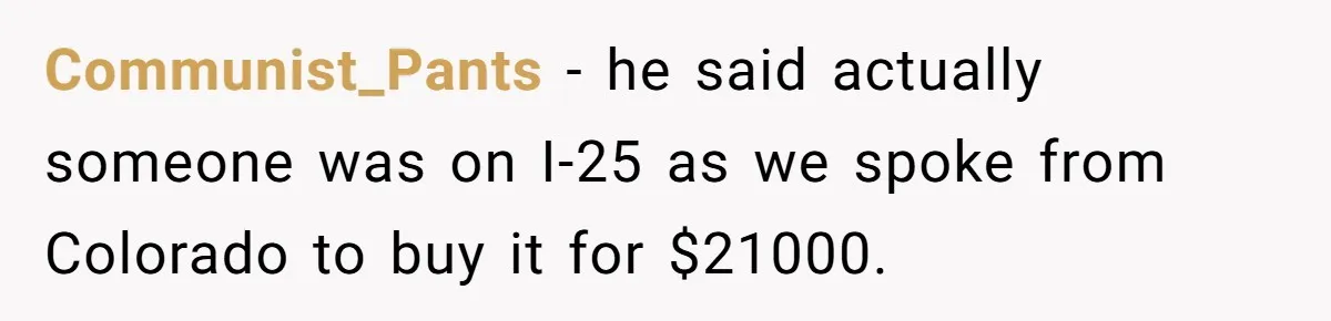 Communist_Pants − he said actually someone was on I-25 as we spoke from Colorado to buy it for $21000.
