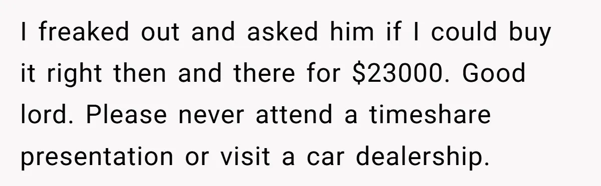 I freaked out and asked him if I could buy it right then and there for $23000. Good lord. Please never attend a timeshare presentation or visit a car dealership.