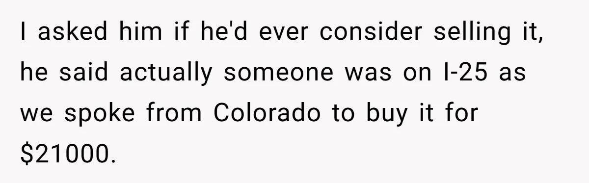 I asked him if he'd ever consider selling it, he said actually someone was on I-25 as we spoke from Colorado to buy it for $21000.