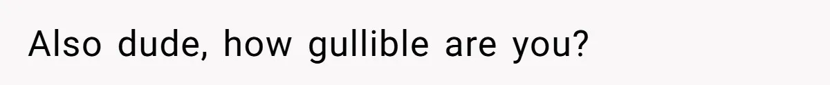 Also dude, how gullible are you?
