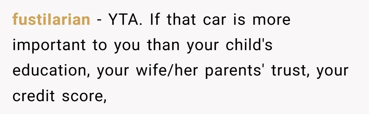 fustiIarian − YTA. If that car is more important to you than your child's education, your wife/her parents' trust, your credit score,