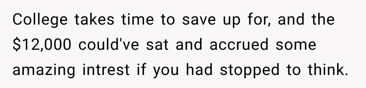 College takes time to save up for, and the $12,000 could've sat and accrued some amazing intrest if you had stopped to think.