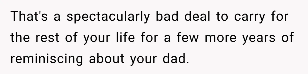That's a spectacularly bad deal to carry for the rest of your life for a few more years of reminiscing about your dad.