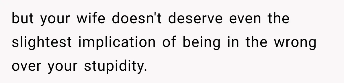 but your wife doesn't deserve even the slightest implication of being in the wrong over your stupidity.