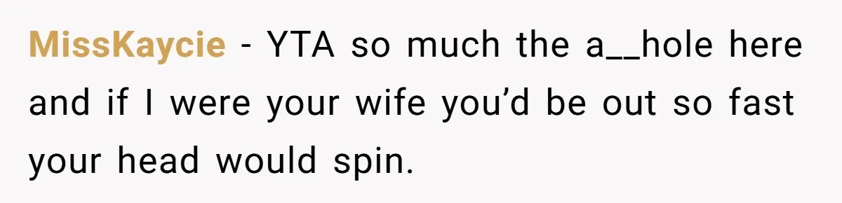 MissKaycie − YTA so much the a__hole here and if I were your wife you’d be out so fast your head would spin.