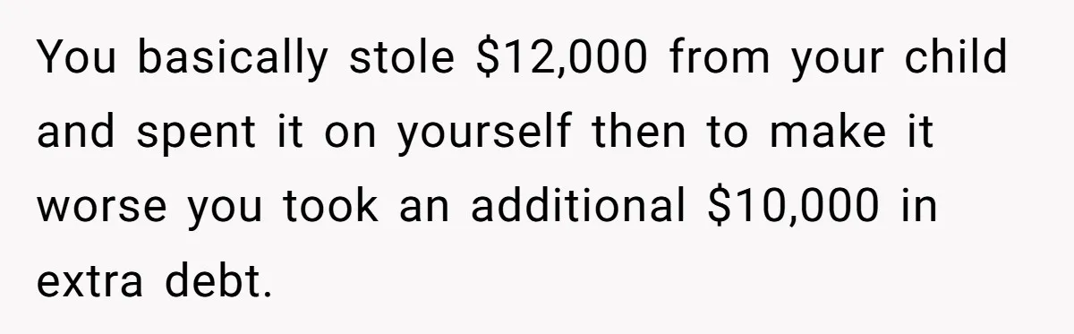 You basically stole $12,000 from your child and spent it on yourself then to make it worse you took an additional $10,000 in extra debt.