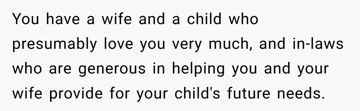 You have a wife and a child who presumably love you very much, and in-laws who are generous in helping you and your wife provide for your child's future needs.
