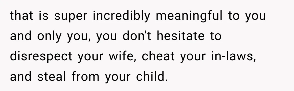 that is super incredibly meaningful to you and only you, you don't hesitate to disrespect your wife, cheat your in-laws, and steal from your child.