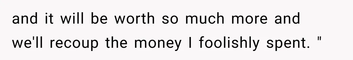 and it will be worth so much more and we'll recoup the money I foolishly spent. "