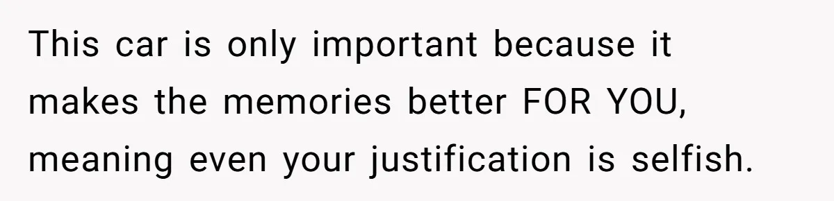 This car is only important because it makes the memories better FOR YOU, meaning even your justification is selfish.
