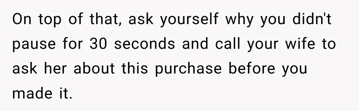 On top of that, ask yourself why you didn't pause for 30 seconds and call your wife to ask her about this purchase before you made it.