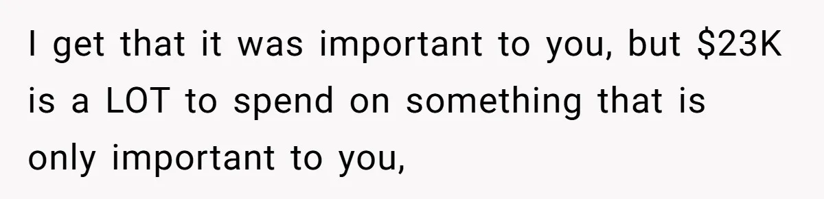 I get that it was important to you, but $23K is a LOT to spend on something that is only important to you,