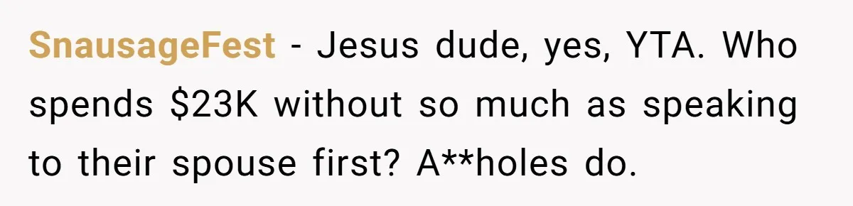 SnausageFest − Jesus dude, yes, YTA. Who spends $23K without so much as speaking to their spouse first? A**holes do.