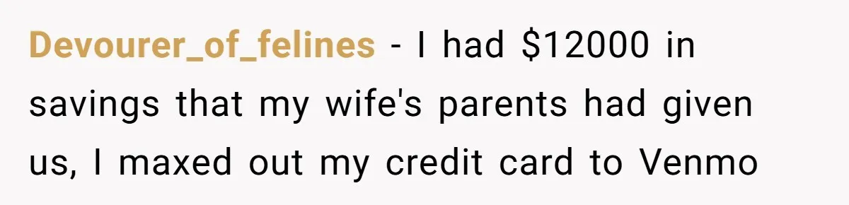 Devourer_of_felines − I had $12000 in savings that my wife's parents had given us, I maxed out my credit card to Venmo