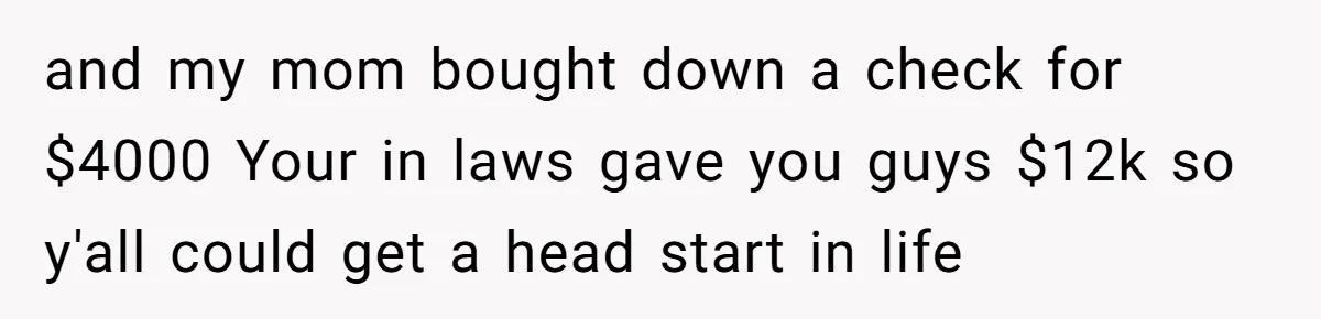 and my mom bought down a check for $4000 Your in laws gave you guys $12k so y'all could get a head start in life