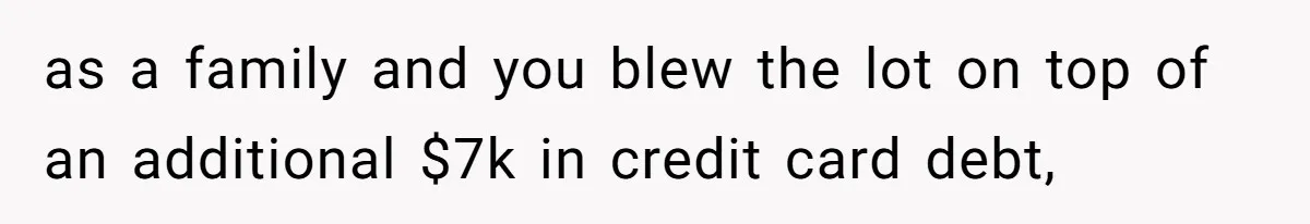 as a family and you blew the lot on top of an additional $7k in credit card debt,