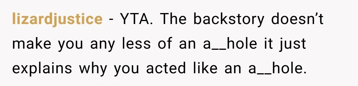 lizardjustice − YTA. The backstory doesn’t make you any less of an a__hole it just explains why you acted like an a__hole.