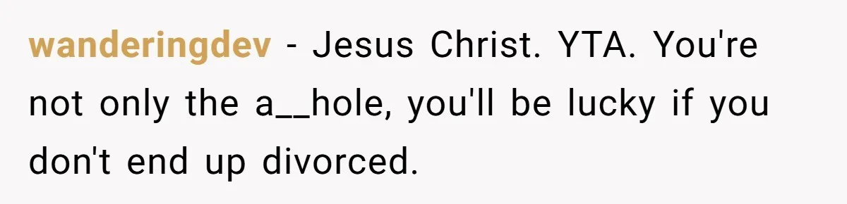 wanderingdev − Jesus Christ. YTA. You're not only the a__hole, you'll be lucky if you don't end up divorced.