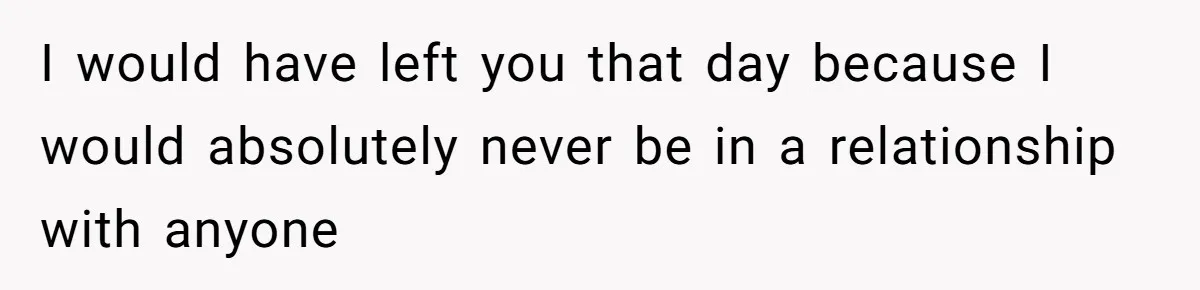 I would have left you that day because I would absolutely never be in a relationship with anyone