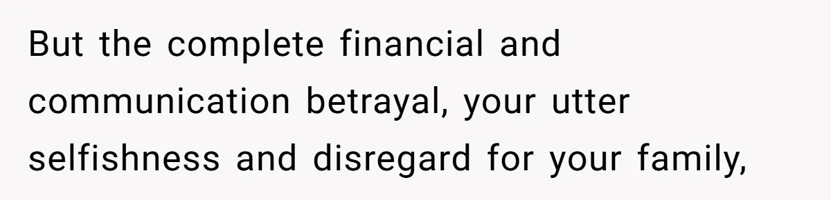 But the complete financial and communication betrayal, your utter selfishness and disregard for your family,