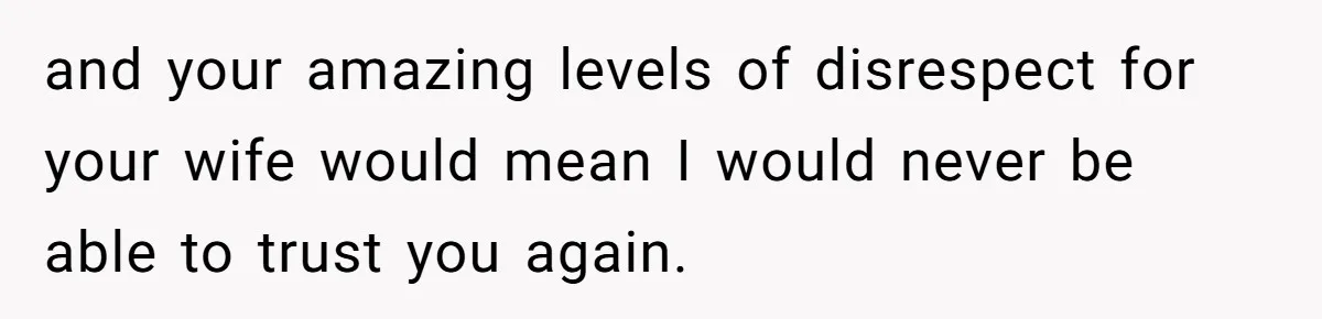 and your amazing levels of disrespect for your wife would mean I would never be able to trust you again.