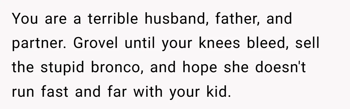 You are a terrible husband, father, and partner. Grovel until your knees bleed, sell the stupid bronco, and hope she doesn't run fast and far with your kid.