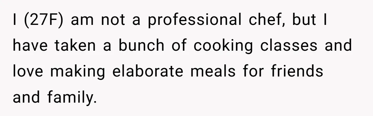 I (27F) am not a professional chef, but I have taken a bunch of cooking classes and love making elaborate meals for friends and family.