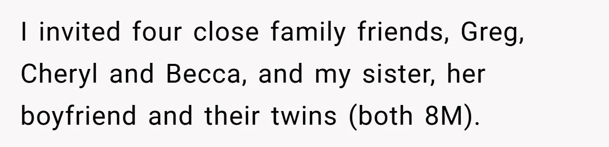 I invited four close family friends, Greg, Cheryl and Becca, and my sister, her boyfriend and their twins (both 8M).