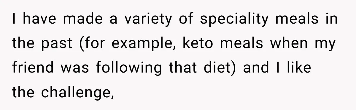 I have made a variety of speciality meals in the past (for example, keto meals when my friend was following that diet) and I like the challenge,