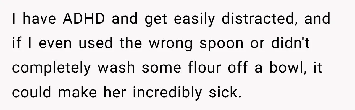 I have ADHD and get easily distracted, and if I even used the wrong spoon or didn't completely wash some flour off a bowl, it could make her incredibly sick.