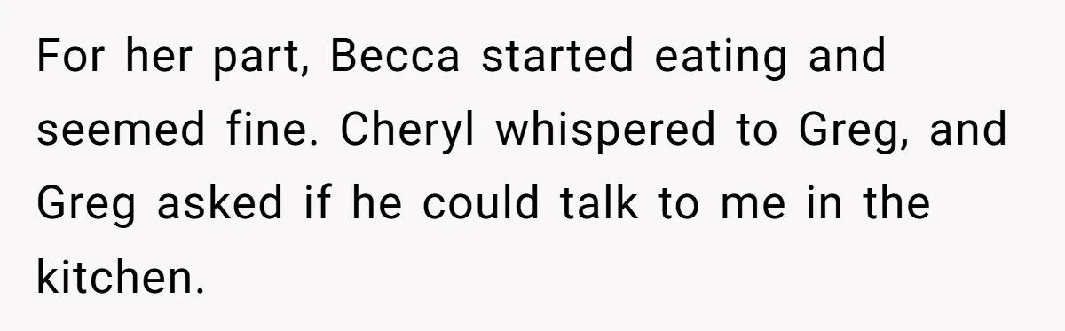 For her part, Becca started eating and seemed fine. Cheryl whispered to Greg, and Greg asked if he could talk to me in the kitchen.