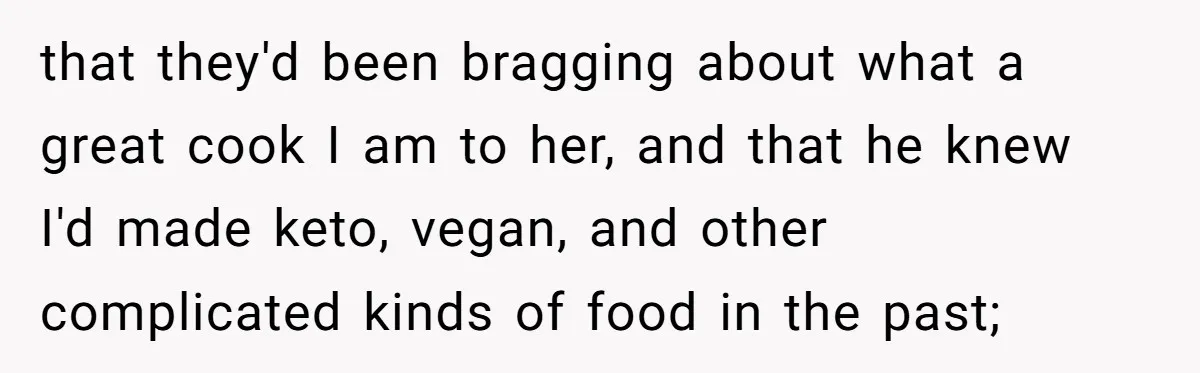 that they'd been bragging about what a great cook I am to her, and that he knew I'd made keto, vegan, and other complicated kinds of food in the past;