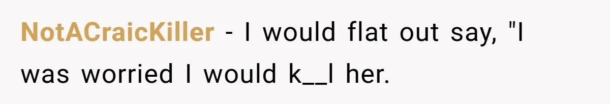 NotACraicKiller − I would flat out say, "I was worried I would k__l her.