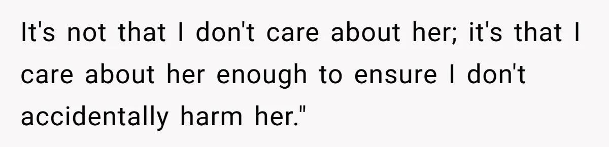 It's not that I don't care about her; it's that I care about her enough to ensure I don't accidentally harm her."