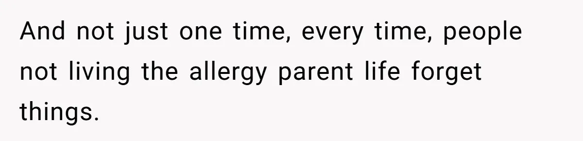 And not just one time, every time, people not living the allergy parent life forget things.