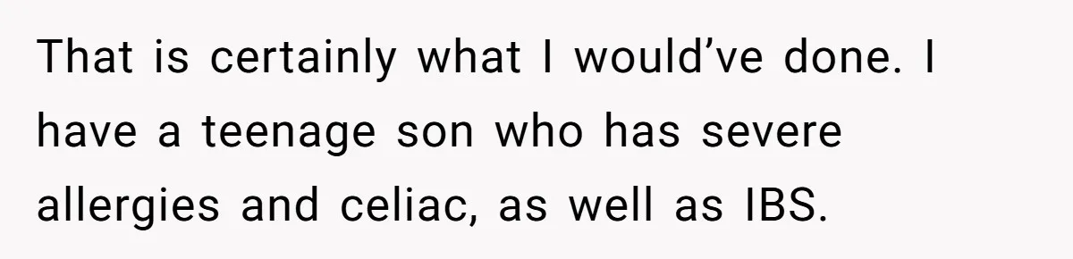 That is certainly what I would’ve done. I have a teenage son who has severe allergies and celiac, as well as IBS.