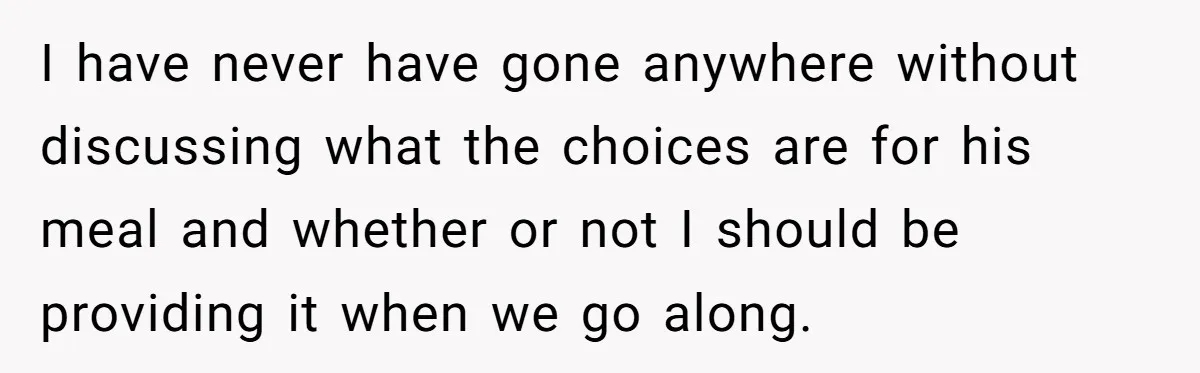 I have never have gone anywhere without discussing what the choices are for his meal and whether or not I should be providing it when we go along.
