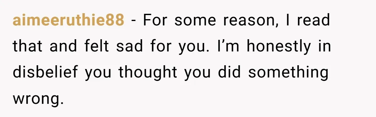 aimeeruthie88 − For some reason, I read that and felt sad for you. I’m honestly in disbelief you thought you did something wrong.