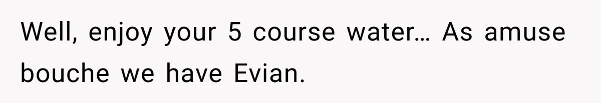 Well, enjoy your 5 course water… As amuse bouche we have Evian.