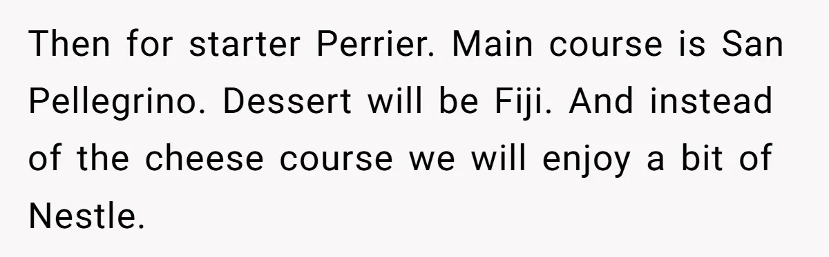 Then for starter Perrier. Main course is San Pellegrino. Dessert will be Fiji. And instead of the cheese course we will enjoy a bit of Nestle.