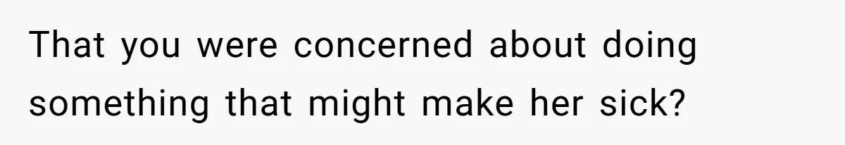 That you were concerned about doing something that might make her sick?