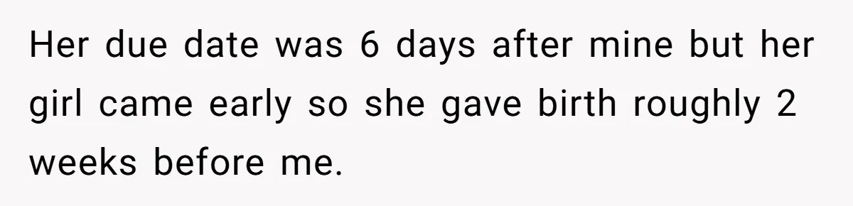 Her due date was 6 days after mine but her girl came early so she gave birth roughly 2 weeks before me.