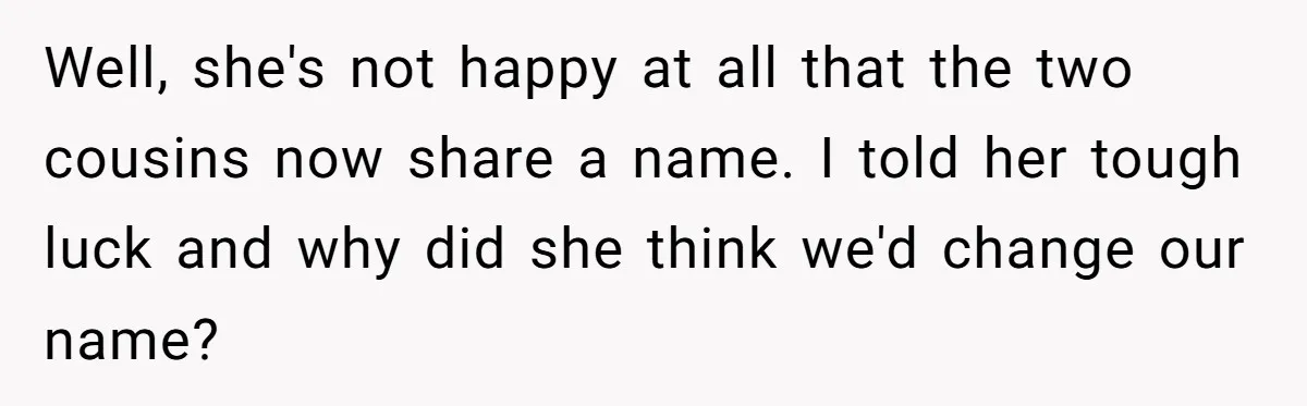Well, she's not happy at all that the two cousins now share a name. I told her tough luck and why did she think we'd change our name?