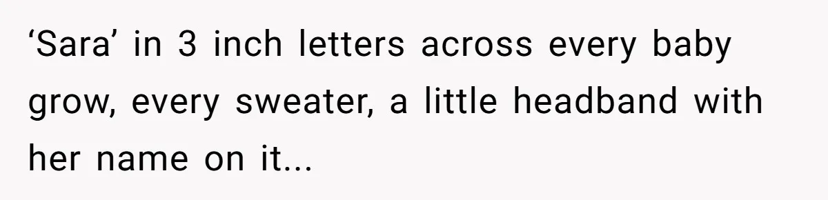 ‘Sara’ in 3 inch letters across every baby grow, every sweater, a little headband with her name on it...